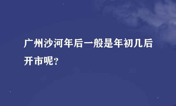 广州沙河年后一般是年初几后开市呢？