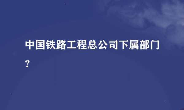 中国铁路工程总公司下属部门？