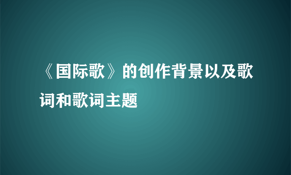 《国际歌》的创作背景以及歌词和歌词主题