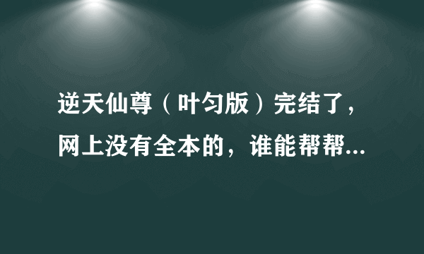 逆天仙尊（叶匀版）完结了，网上没有全本的，谁能帮帮我提供个，谢谢啦