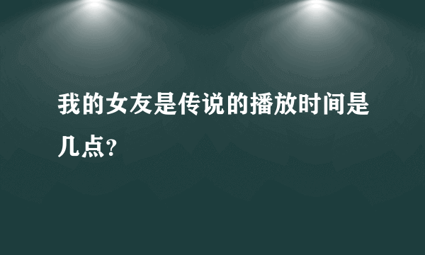 我的女友是传说的播放时间是几点？