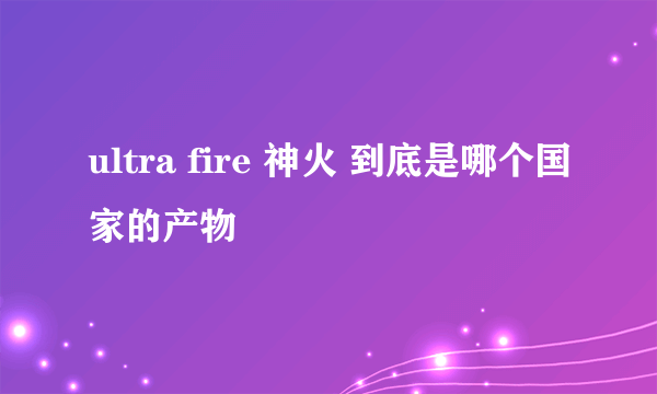 ultra fire 神火 到底是哪个国家的产物