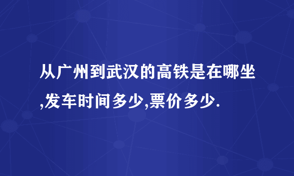 从广州到武汉的高铁是在哪坐,发车时间多少,票价多少.