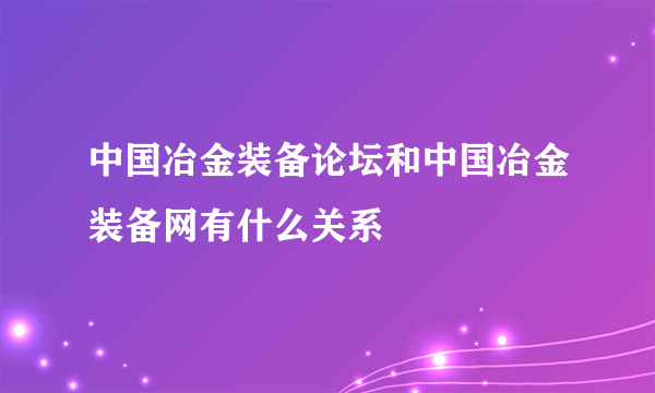 中国冶金装备论坛和中国冶金装备网有什么关系