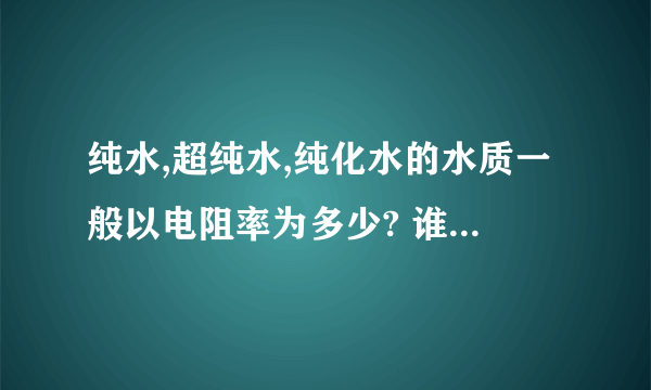 纯水,超纯水,纯化水的水质一般以电阻率为多少? 谁知道的说说,