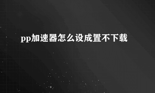 pp加速器怎么设成置不下载