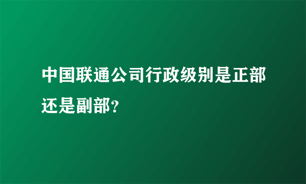 中国联通公司行政级别是正部还是副部？