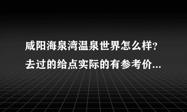 咸阳海泉湾温泉世界怎么样？去过的给点实际的有参考价值的建议，不要官方的介绍！多谢！