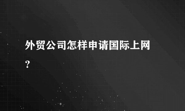 外贸公司怎样申请国际上网 ？