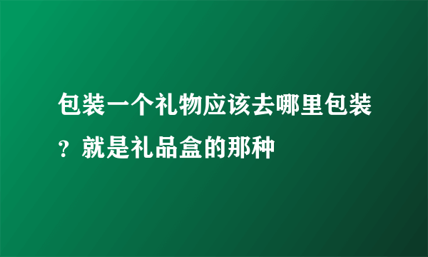 包装一个礼物应该去哪里包装？就是礼品盒的那种