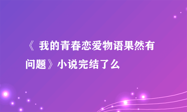 《 我的青春恋爱物语果然有问题》小说完结了么