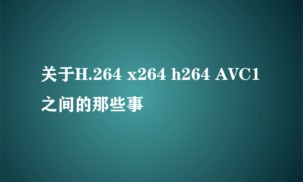 关于H.264 x264 h264 AVC1之间的那些事