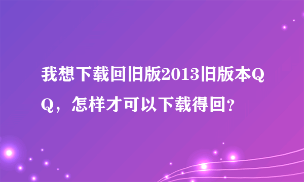 我想下载回旧版2013旧版本QQ，怎样才可以下载得回？