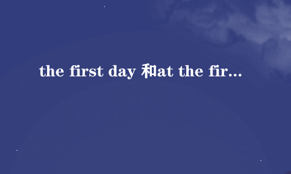 the first day 和at the first day有什么区别吗？