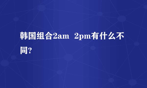 韩国组合2am  2pm有什么不同?