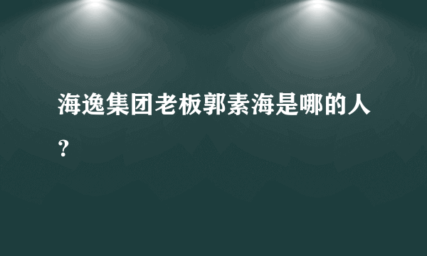 海逸集团老板郭素海是哪的人？