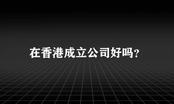 在香港成立公司好吗？