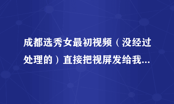 成都选秀女最初视频（没经过处理的）直接把视屏发给我好吗？谢谢 1075617298