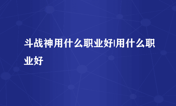 斗战神用什么职业好|用什么职业好