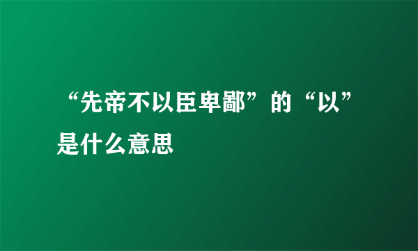 “先帝不以臣卑鄙”的“以”是什么意思