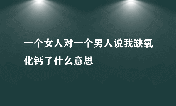 一个女人对一个男人说我缺氧化钙了什么意思