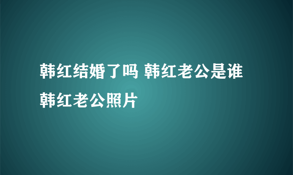 韩红结婚了吗 韩红老公是谁 韩红老公照片