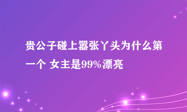 贵公子碰上嚣张丫头为什么第一个 女主是99%漂亮