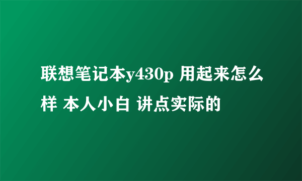 联想笔记本y430p 用起来怎么样 本人小白 讲点实际的