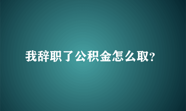 我辞职了公积金怎么取？