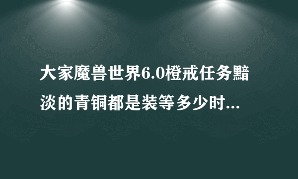 大家魔兽世界6.0橙戒任务黯淡的青铜都是装等多少时候去打的？我现在623三次没过。。。感觉近战走位