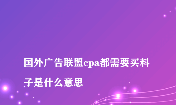 
国外广告联盟cpa都需要买料子是什么意思
