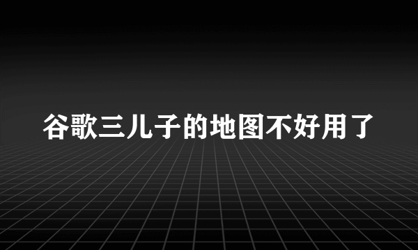 谷歌三儿子的地图不好用了