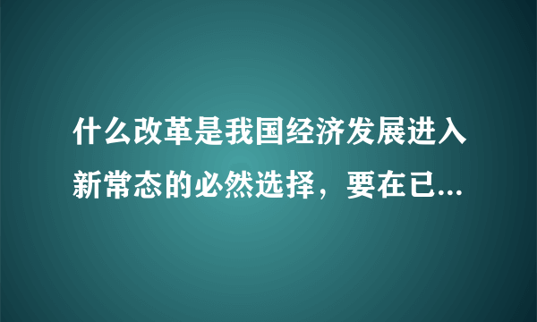 什么改革是我国经济发展进入新常态的必然选择，要在已有工作和成效