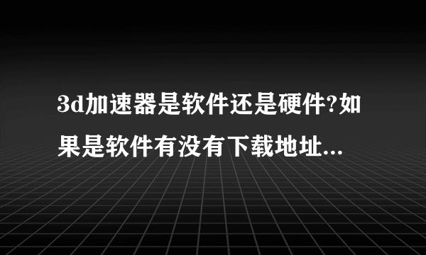 3d加速器是软件还是硬件?如果是软件有没有下载地址啊?我玩3D游戏好卡比如劲舞..或者其他3D加速的办法..