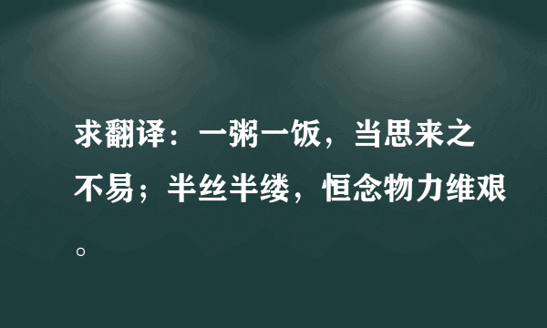 求翻译：一粥一饭，当思来之不易；半丝半缕，恒念物力维艰。