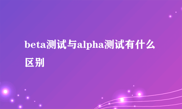 beta测试与alpha测试有什么区别