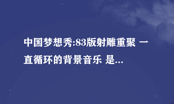 中国梦想秀:83版射雕重聚 一直循环的背景音乐 是什么版本的？ 确认后追加 奖励.