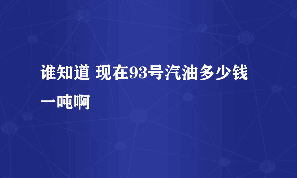 谁知道 现在93号汽油多少钱一吨啊