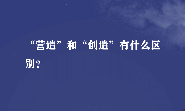 “营造”和“创造”有什么区别？