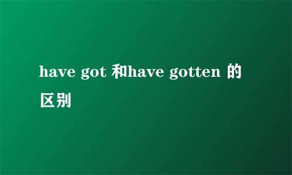 have got 和have gotten 的区别