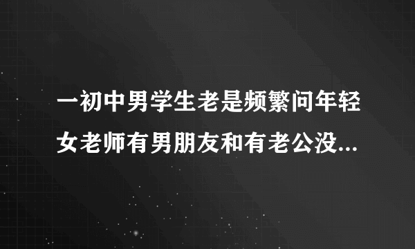 一初中男学生老是频繁问年轻女老师有男朋友和有老公没,是什么意思?