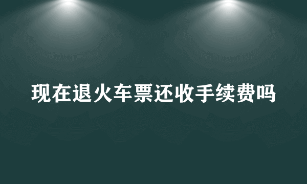 现在退火车票还收手续费吗