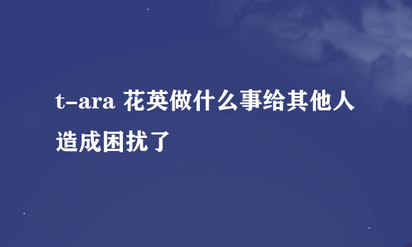 t-ara 花英做什么事给其他人造成困扰了