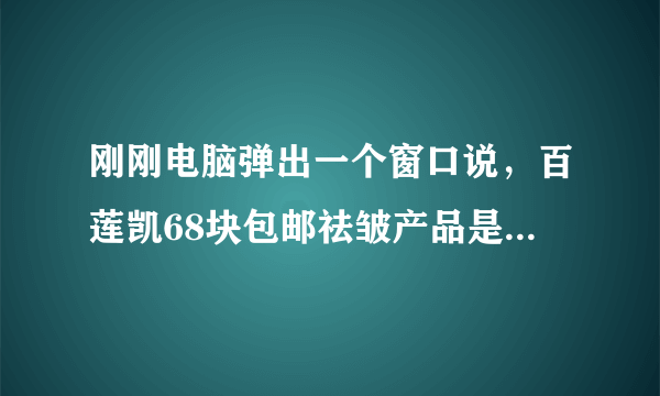 刚刚电脑弹出一个窗口说，百莲凯68块包邮祛皱产品是不是真的？