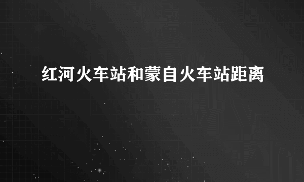 红河火车站和蒙自火车站距离