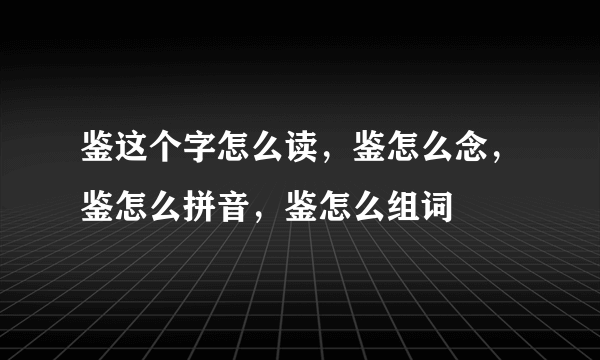 鉴这个字怎么读，鉴怎么念，鉴怎么拼音，鉴怎么组词