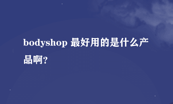 bodyshop 最好用的是什么产品啊？