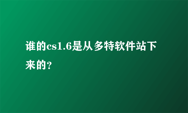 谁的cs1.6是从多特软件站下来的？