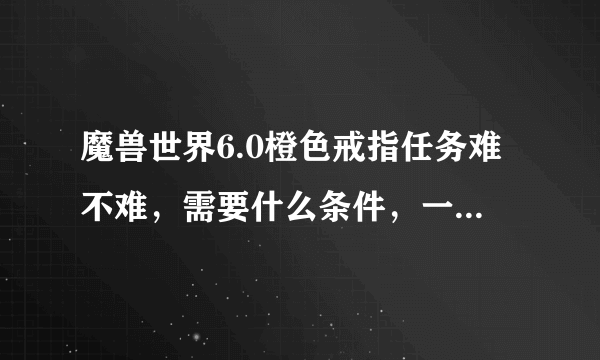 魔兽世界6.0橙色戒指任务难不难，需要什么条件，一个人可以完成嘛，有什么子任务，我胡乱接的现在找不