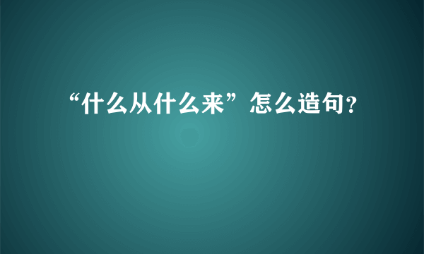 “什么从什么来”怎么造句？